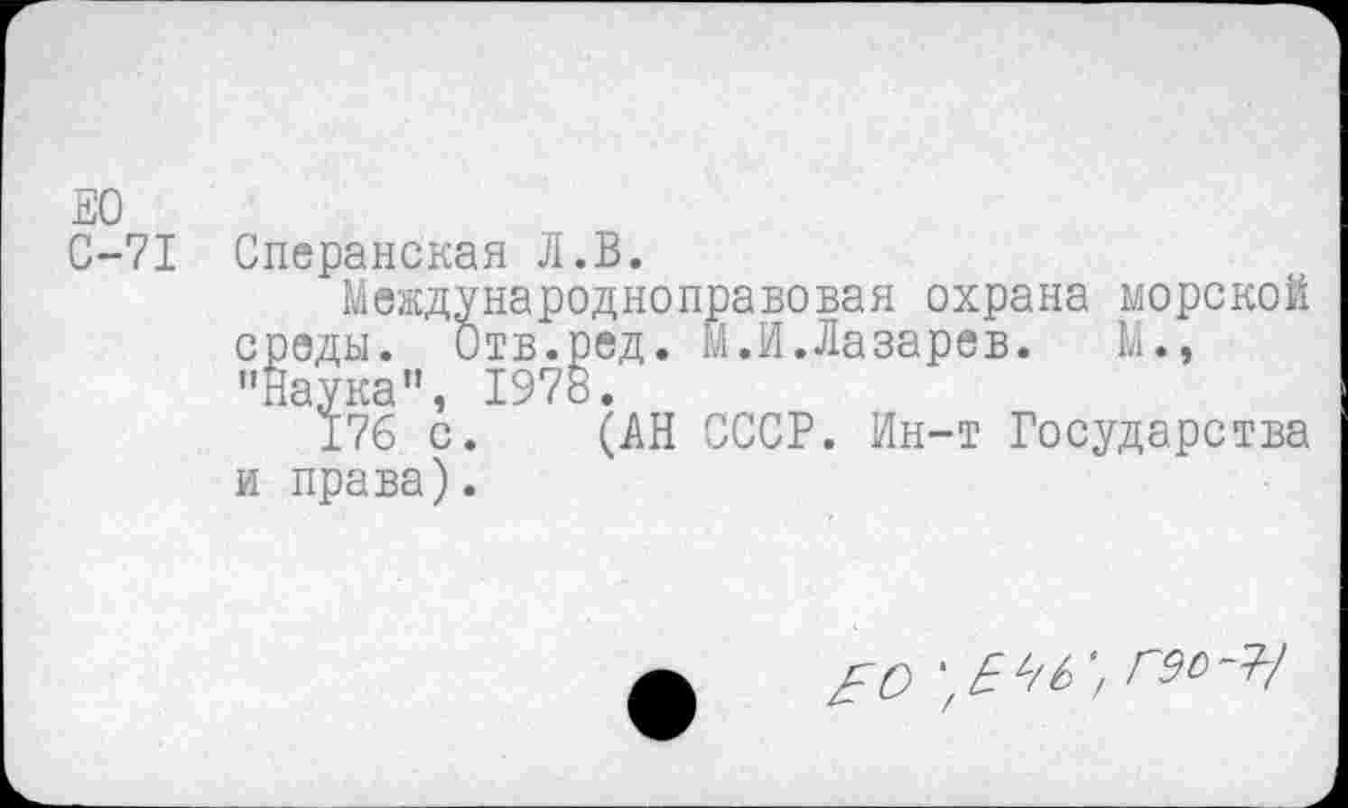 ﻿ЕО
С-71 Сперанская Л.В.
Международноправовая охрана морской среды. Отв.ред. М.И.Лазарев.	М.,
"Наука”, 1978.
176 с. (АН СССР. Ин-т Государства и права).
£0	'/ гэо-Т/